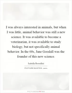 I was always interested in animals, but when I was little, animal behavior was still a new science. It was available to become a veterinarian, it was available to study biology, but not specifically animal behavior. In the  60s, Jane Goodall was the founder of this new science Picture Quote #1