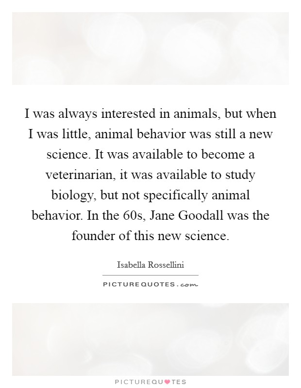 I was always interested in animals, but when I was little, animal behavior was still a new science. It was available to become a veterinarian, it was available to study biology, but not specifically animal behavior. In the  60s, Jane Goodall was the founder of this new science. Picture Quote #1