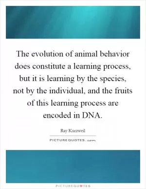 The evolution of animal behavior does constitute a learning process, but it is learning by the species, not by the individual, and the fruits of this learning process are encoded in DNA Picture Quote #1