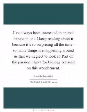 I’ve always been interested in animal behavior, and I keep reading about it because it’s so surprising all the time - so many things are happening around us that we neglect to look at. Part of the passion I have for biology is based on this wonderment Picture Quote #1