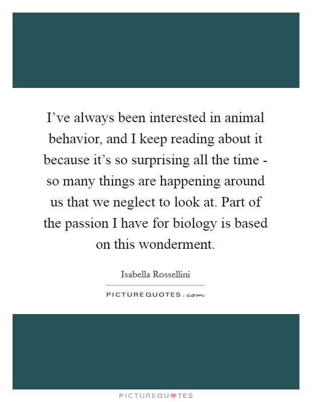 I've always been interested in animal behavior, and I keep reading about it because it's so surprising all the time - so many things are happening around us that we neglect to look at. Part of the passion I have for biology is based on this wonderment. Picture Quote #1