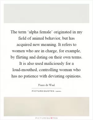 The term ‘alpha female’ originated in my field of animal behavior, but has acquired new meaning. It refers to women who are in charge, for example, by flirting and dating on their own terms. It is also used maliciously for a loud-mouthed, controlling woman who has no patience with deviating opinions Picture Quote #1