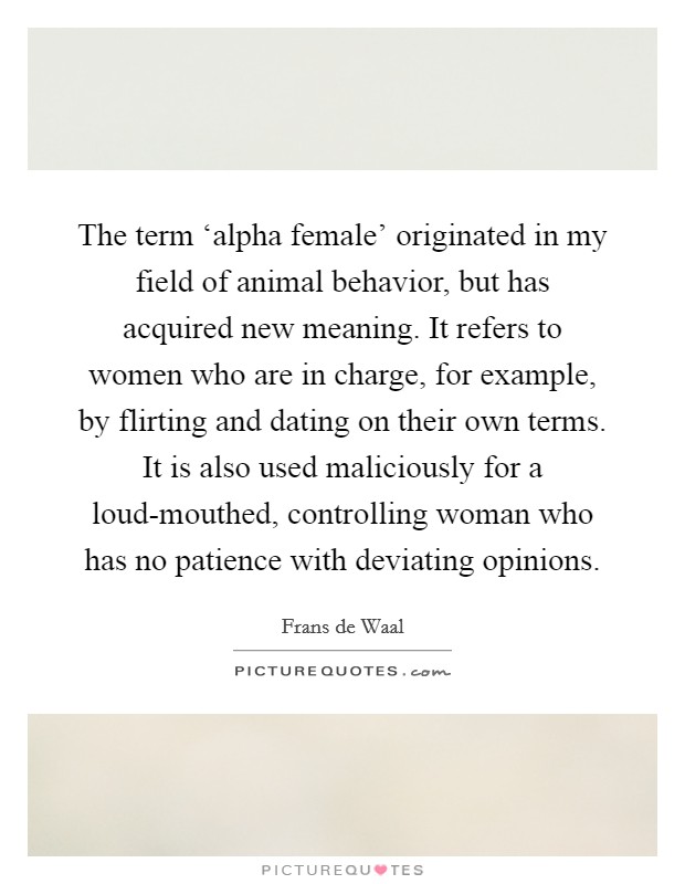 The term ‘alpha female' originated in my field of animal behavior, but has acquired new meaning. It refers to women who are in charge, for example, by flirting and dating on their own terms. It is also used maliciously for a loud-mouthed, controlling woman who has no patience with deviating opinions. Picture Quote #1