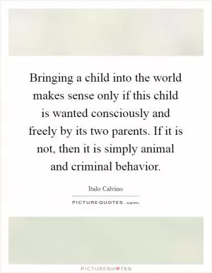 Bringing a child into the world makes sense only if this child is wanted consciously and freely by its two parents. If it is not, then it is simply animal and criminal behavior Picture Quote #1