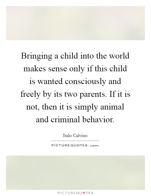 Bringing a child into the world makes sense only if this child is wanted consciously and freely by its two parents. If it is not, then it is simply animal and criminal behavior. Picture Quote #1