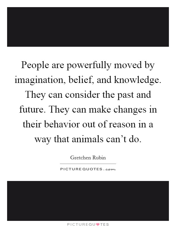 People are powerfully moved by imagination, belief, and knowledge. They can consider the past and future. They can make changes in their behavior out of reason in a way that animals can't do. Picture Quote #1