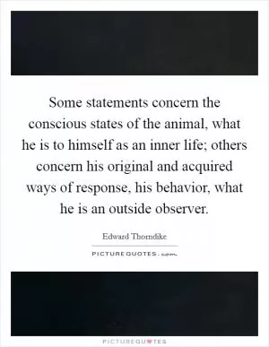 Some statements concern the conscious states of the animal, what he is to himself as an inner life; others concern his original and acquired ways of response, his behavior, what he is an outside observer Picture Quote #1