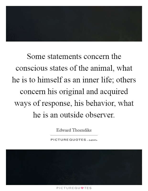 Some statements concern the conscious states of the animal, what he is to himself as an inner life; others concern his original and acquired ways of response, his behavior, what he is an outside observer. Picture Quote #1