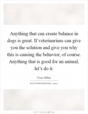 Anything that can create balance in dogs is great. If veterinarians can give you the solution and give you why this is causing the behavior, of course. Anything that is good for an animal, let’s do it Picture Quote #1