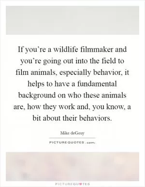 If you’re a wildlife filmmaker and you’re going out into the field to film animals, especially behavior, it helps to have a fundamental background on who these animals are, how they work and, you know, a bit about their behaviors Picture Quote #1