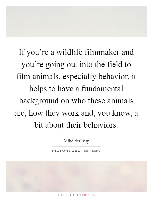 If you're a wildlife filmmaker and you're going out into the field to film animals, especially behavior, it helps to have a fundamental background on who these animals are, how they work and, you know, a bit about their behaviors. Picture Quote #1