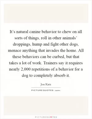 It’s natural canine behavior to chew on all sorts of things, roll in other animals’ droppings, hump and fight other dogs, menace anything that invades the home. All these behaviors can be curbed, but that takes a lot of work. Trainers say it requires nearly 2,000 repetitions of a behavior for a dog to completely absorb it Picture Quote #1
