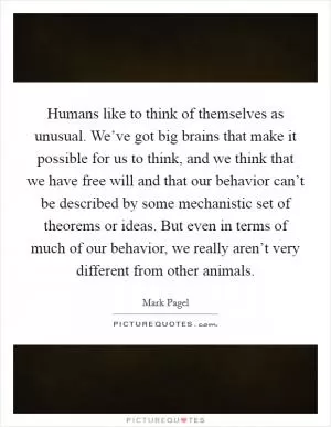 Humans like to think of themselves as unusual. We’ve got big brains that make it possible for us to think, and we think that we have free will and that our behavior can’t be described by some mechanistic set of theorems or ideas. But even in terms of much of our behavior, we really aren’t very different from other animals Picture Quote #1