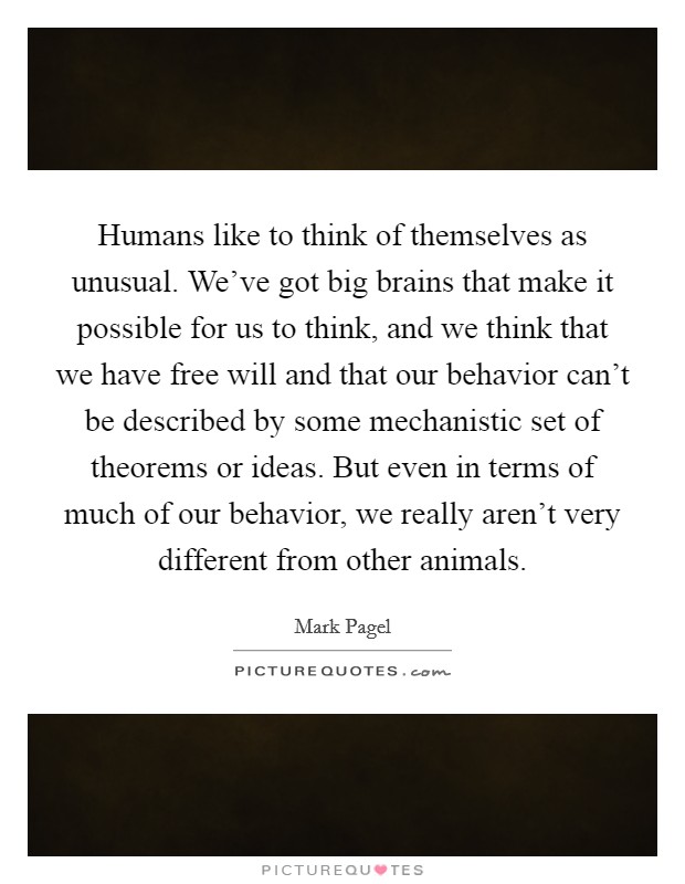 Humans like to think of themselves as unusual. We've got big brains that make it possible for us to think, and we think that we have free will and that our behavior can't be described by some mechanistic set of theorems or ideas. But even in terms of much of our behavior, we really aren't very different from other animals. Picture Quote #1