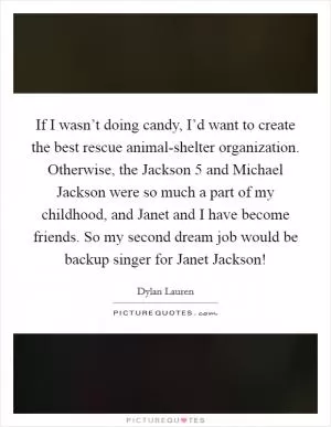 If I wasn’t doing candy, I’d want to create the best rescue animal-shelter organization. Otherwise, the Jackson 5 and Michael Jackson were so much a part of my childhood, and Janet and I have become friends. So my second dream job would be backup singer for Janet Jackson! Picture Quote #1