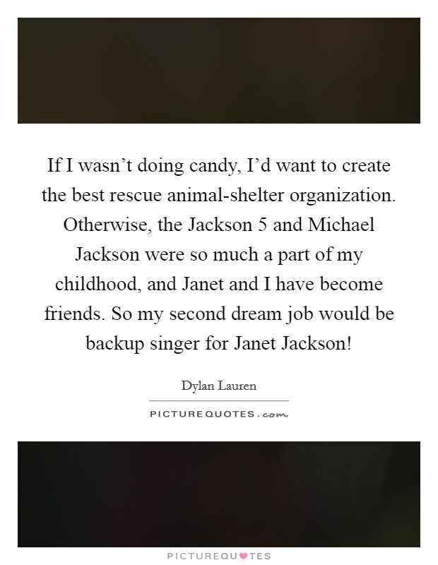 If I wasn't doing candy, I'd want to create the best rescue animal-shelter organization. Otherwise, the Jackson 5 and Michael Jackson were so much a part of my childhood, and Janet and I have become friends. So my second dream job would be backup singer for Janet Jackson! Picture Quote #1