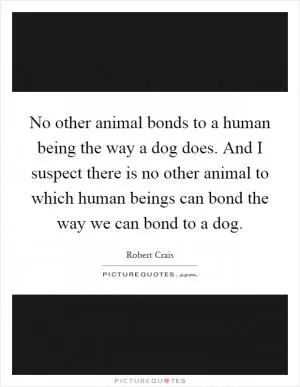 No other animal bonds to a human being the way a dog does. And I suspect there is no other animal to which human beings can bond the way we can bond to a dog Picture Quote #1