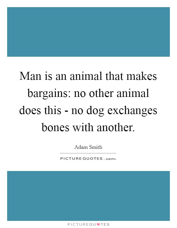 Man is an animal that makes bargains: no other animal does this - no dog exchanges bones with another. Picture Quote #1
