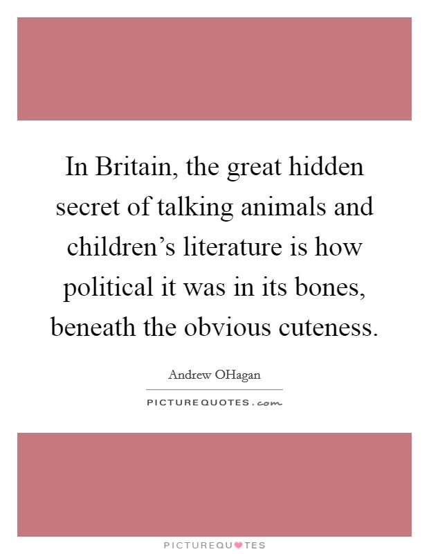 In Britain, the great hidden secret of talking animals and children's literature is how political it was in its bones, beneath the obvious cuteness. Picture Quote #1