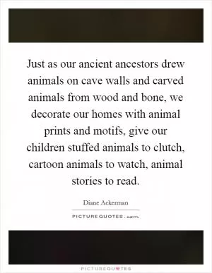 Just as our ancient ancestors drew animals on cave walls and carved animals from wood and bone, we decorate our homes with animal prints and motifs, give our children stuffed animals to clutch, cartoon animals to watch, animal stories to read Picture Quote #1