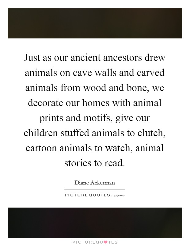 Just as our ancient ancestors drew animals on cave walls and carved animals from wood and bone, we decorate our homes with animal prints and motifs, give our children stuffed animals to clutch, cartoon animals to watch, animal stories to read. Picture Quote #1