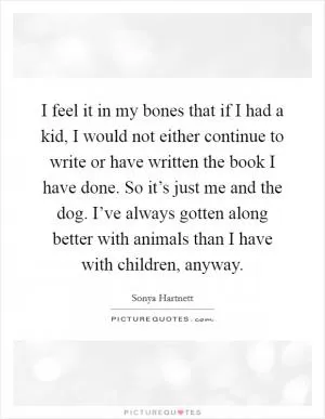 I feel it in my bones that if I had a kid, I would not either continue to write or have written the book I have done. So it’s just me and the dog. I’ve always gotten along better with animals than I have with children, anyway Picture Quote #1