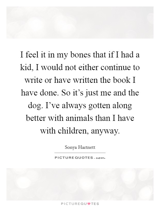 I feel it in my bones that if I had a kid, I would not either continue to write or have written the book I have done. So it's just me and the dog. I've always gotten along better with animals than I have with children, anyway. Picture Quote #1