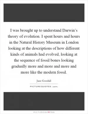 I was brought up to understand Darwin’s theory of evolution. I spent hours and hours in the Natural History Museum in London looking at the descriptions of how different kinds of animals had evolved, looking at the sequence of fossil bones looking gradually more and more and more and more like the modern fossil Picture Quote #1