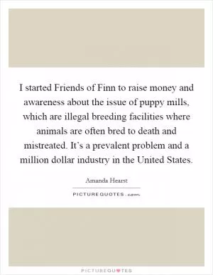 I started Friends of Finn to raise money and awareness about the issue of puppy mills, which are illegal breeding facilities where animals are often bred to death and mistreated. It’s a prevalent problem and a million dollar industry in the United States Picture Quote #1