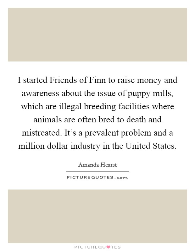 I started Friends of Finn to raise money and awareness about the issue of puppy mills, which are illegal breeding facilities where animals are often bred to death and mistreated. It's a prevalent problem and a million dollar industry in the United States. Picture Quote #1