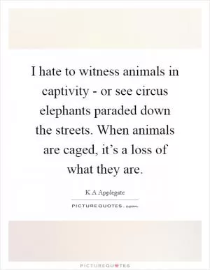 I hate to witness animals in captivity - or see circus elephants paraded down the streets. When animals are caged, it’s a loss of what they are Picture Quote #1
