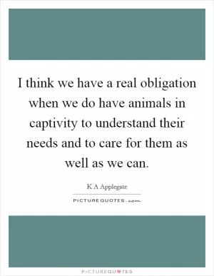 I think we have a real obligation when we do have animals in captivity to understand their needs and to care for them as well as we can Picture Quote #1
