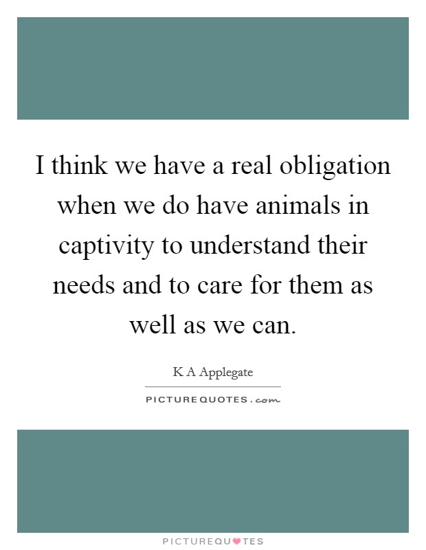 I think we have a real obligation when we do have animals in captivity to understand their needs and to care for them as well as we can. Picture Quote #1