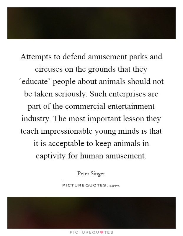 Attempts to defend amusement parks and circuses on the grounds that they ‘educate' people about animals should not be taken seriously. Such enterprises are part of the commercial entertainment industry. The most important lesson they teach impressionable young minds is that it is acceptable to keep animals in captivity for human amusement. Picture Quote #1
