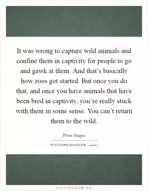 It was wrong to capture wild animals and confine them in captivity for people to go and gawk at them. And that’s basically how zoos got started. But once you do that, and once you have animals that have been bred in captivity, you’re really stuck with them in some sense. You can’t return them to the wild Picture Quote #1