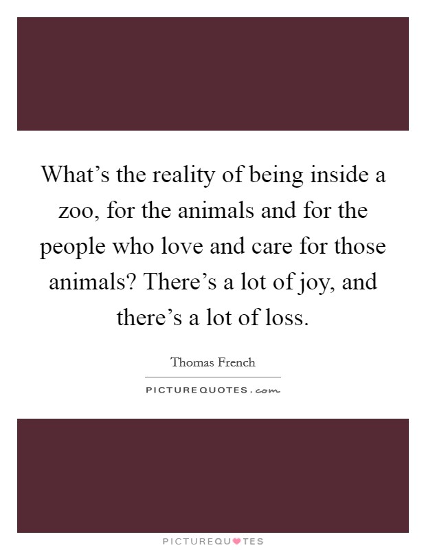 What's the reality of being inside a zoo, for the animals and for the people who love and care for those animals? There's a lot of joy, and there's a lot of loss. Picture Quote #1