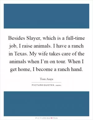 Besides Slayer, which is a full-time job, I raise animals. I have a ranch in Texas. My wife takes care of the animals when I’m on tour. When I get home, I become a ranch hand Picture Quote #1