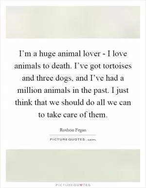 I’m a huge animal lover - I love animals to death. I’ve got tortoises and three dogs, and I’ve had a million animals in the past. I just think that we should do all we can to take care of them Picture Quote #1