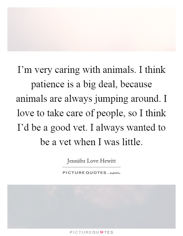 I'm very caring with animals. I think patience is a big deal, because animals are always jumping around. I love to take care of people, so I think I'd be a good vet. I always wanted to be a vet when I was little. Picture Quote #1
