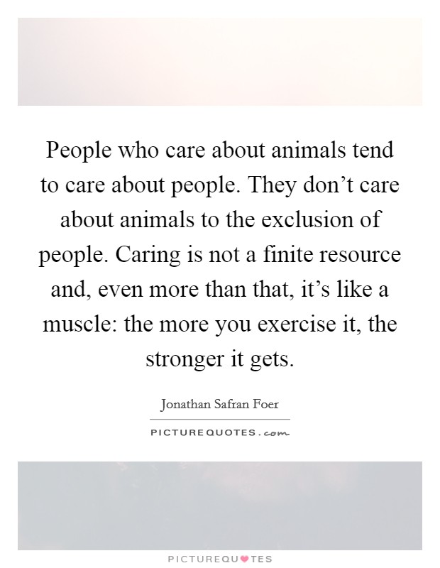 People who care about animals tend to care about people. They don't care about animals to the exclusion of people. Caring is not a finite resource and, even more than that, it's like a muscle: the more you exercise it, the stronger it gets. Picture Quote #1
