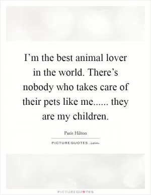 I’m the best animal lover in the world. There’s nobody who takes care of their pets like me...... they are my children Picture Quote #1