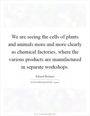 We are seeing the cells of plants and animals more and more clearly as chemical factories, where the various products are manufactured in separate workshops Picture Quote #1