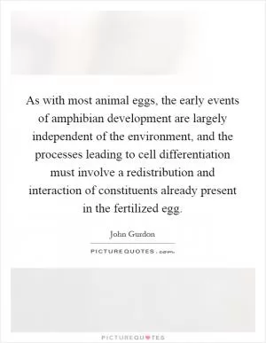 As with most animal eggs, the early events of amphibian development are largely independent of the environment, and the processes leading to cell differentiation must involve a redistribution and interaction of constituents already present in the fertilized egg Picture Quote #1