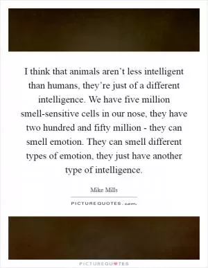 I think that animals aren’t less intelligent than humans, they’re just of a different intelligence. We have five million smell-sensitive cells in our nose, they have two hundred and fifty million - they can smell emotion. They can smell different types of emotion, they just have another type of intelligence Picture Quote #1