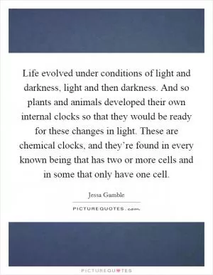 Life evolved under conditions of light and darkness, light and then darkness. And so plants and animals developed their own internal clocks so that they would be ready for these changes in light. These are chemical clocks, and they’re found in every known being that has two or more cells and in some that only have one cell Picture Quote #1