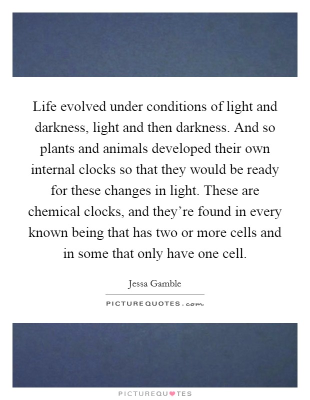 Life evolved under conditions of light and darkness, light and then darkness. And so plants and animals developed their own internal clocks so that they would be ready for these changes in light. These are chemical clocks, and they're found in every known being that has two or more cells and in some that only have one cell. Picture Quote #1