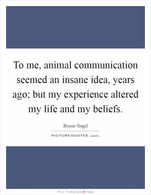To me, animal communication seemed an insane idea, years ago; but my experience altered my life and my beliefs Picture Quote #1