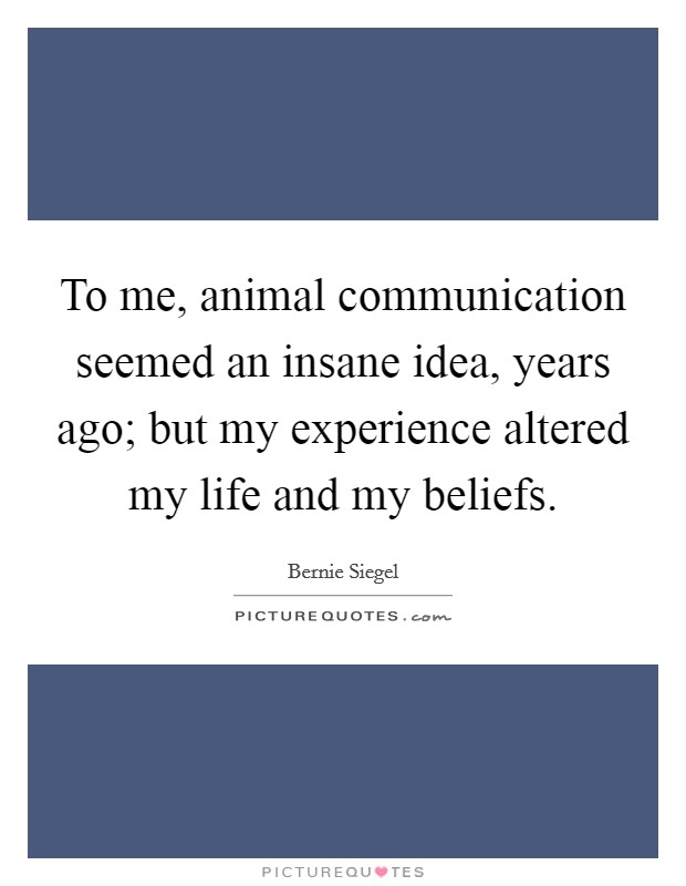 To me, animal communication seemed an insane idea, years ago; but my experience altered my life and my beliefs. Picture Quote #1