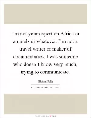 I’m not your expert on Africa or animals or whatever. I’m not a travel writer or maker of documentaries. I was someone who doesn’t know very much, trying to communicate Picture Quote #1