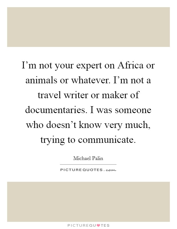I'm not your expert on Africa or animals or whatever. I'm not a travel writer or maker of documentaries. I was someone who doesn't know very much, trying to communicate. Picture Quote #1